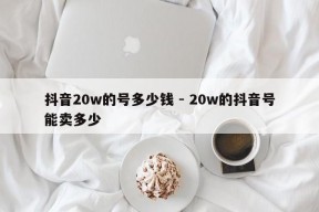 抖音20w的号多少钱 - 20w的抖音号能卖多少