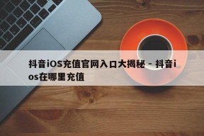 抖音iOS充值官网入口大揭秘 - 抖音ios在哪里充值