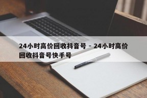 24小时高价回收抖音号 - 24小时高价回收抖音号快手号