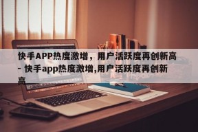 快手APP热度激增，用户活跃度再创新高 - 快手app热度激增,用户活跃度再创新高