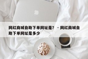 网红商城自助下单网址是？ - 网红商城自助下单网址是多少