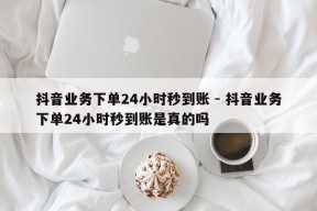 抖音业务下单24小时秒到账 - 抖音业务下单24小时秒到账是真的吗