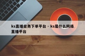 ks直播业务下单平台 - ks是什么网络直播平台