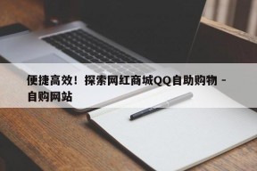 便捷高效！探索网红商城QQ自助购物 - 自购网站