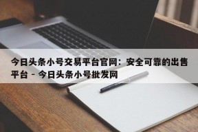 今日头条小号交易平台官网：安全可靠的出售平台 - 今日头条小号批发网