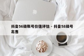 抖音56级账号价值评估 - 抖音58级号出售