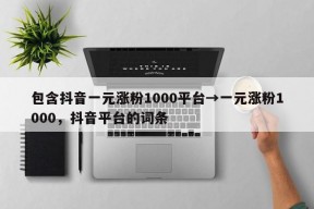 包含抖音一元涨粉1000平台→一元涨粉1000，抖音平台的词条