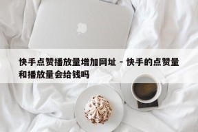 快手点赞播放量增加网址 - 快手的点赞量和播放量会给钱吗