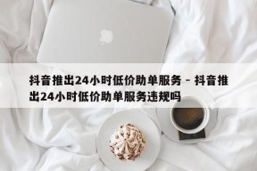 抖音推出24小时低价助单服务 - 抖音推出24小时低价助单服务违规吗