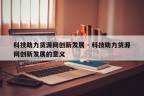 科技助力货源网创新发展 - 科技助力货源网创新发展的意义