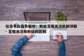 社交平台趋势解析：粉丝互相关注机制详解 - 互相关注和粉丝的区别