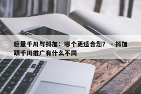 巨量千川与抖加：哪个更适合您？ - 抖加跟千川推广有什么不同