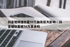 抖音视频播放量50万触及巨大影响 - 抖音播放量破50万算多吗