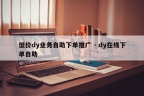 低价dy业务自助下单推广 - dy在线下单自助