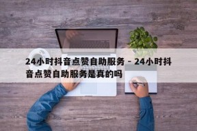 24小时抖音点赞自助服务 - 24小时抖音点赞自助服务是真的吗