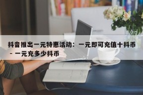 抖音推出一元特惠活动：一元即可充值十抖币 - 一元充多少抖币