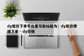 dy低价下单平台重写新标题为：dy低价便捷下单 - dy价格