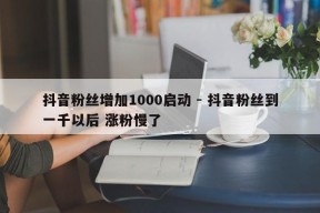 抖音粉丝增加1000启动 - 抖音粉丝到一千以后 涨粉慢了