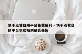 快手点赞自助平台免费福利 - 快手点赞自助平台免费福利是真是假