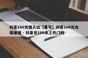 抖音100充值入口【重写】抖音100元充值通道 - 抖音充100会上热门吗